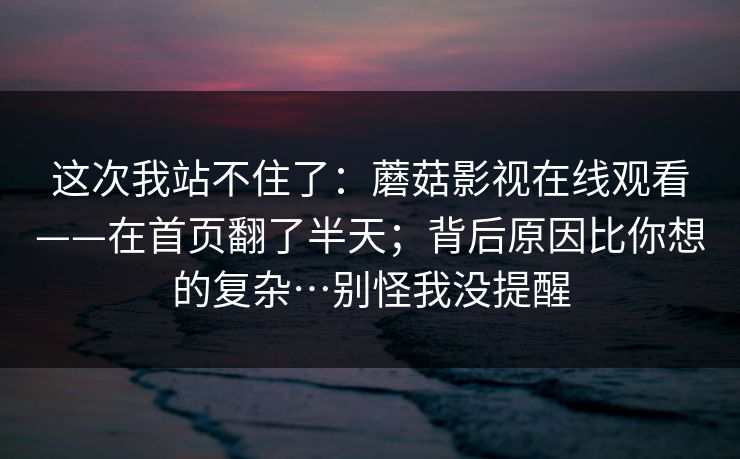 这次我站不住了：蘑菇影视在线观看——在首页翻了半天；背后原因比你想的复杂…别怪我没提醒