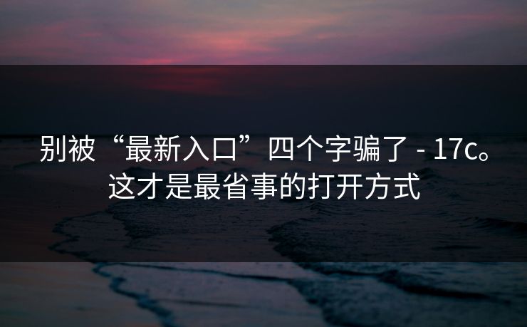 别被“最新入口”四个字骗了 - 17c。这才是最省事的打开方式