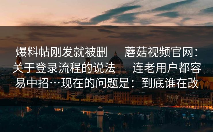 爆料帖刚发就被删 ｜ 蘑菇视频官网：关于登录流程的说法 ｜ 连老用户都容易中招…现在的问题是：到底谁在改
