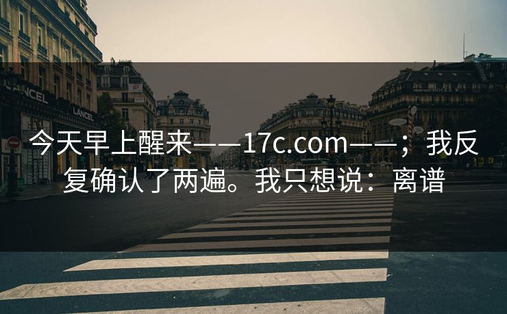 今天早上醒来——17c.com——；我反复确认了两遍。我只想说：离谱