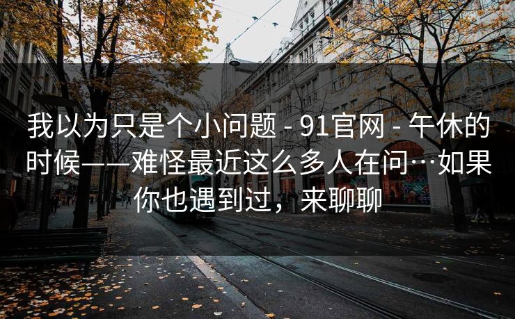 我以为只是个小问题 - 91官网 - 午休的时候——难怪最近这么多人在问…如果你也遇到过，来聊聊