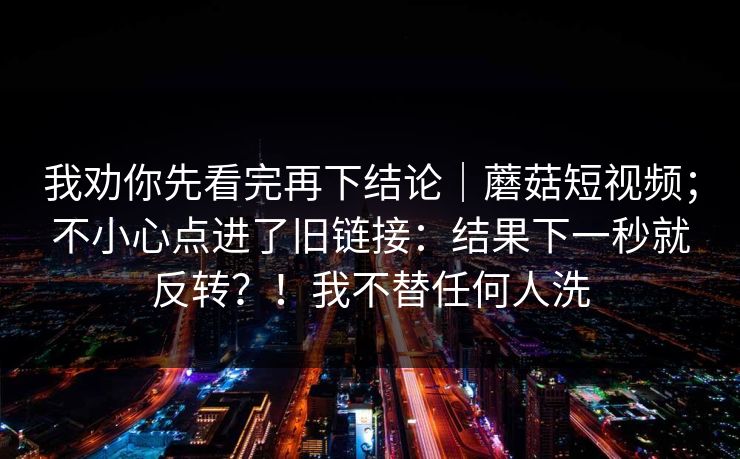 我劝你先看完再下结论｜蘑菇短视频；不小心点进了旧链接：结果下一秒就反转？！我不替任何人洗