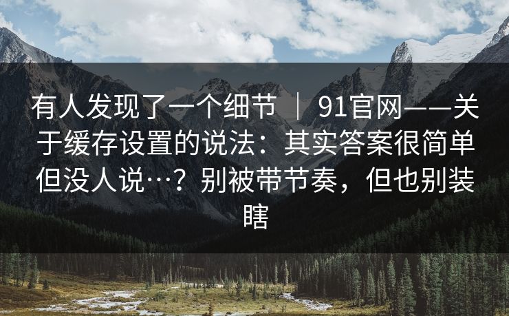 有人发现了一个细节 ｜ 91官网——关于缓存设置的说法：其实答案很简单但没人说…？别被带节奏，但也别装瞎