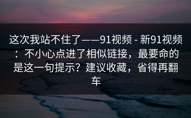 这次我站不住了——91视频 - 新91视频：不小心点进了相似链接，最要命的是这一句提示？建议收藏，省得再翻车