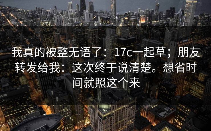 我真的被整无语了：17c一起草；朋友转发给我：这次终于说清楚。想省时间就照这个来