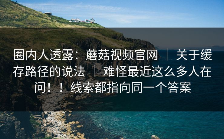 圈内人透露:蘑菇视频官网 | 关于缓存路径的说法 难怪最近这么多人在问!!线索都指向同一个答案 第1张 圈内人透露:蘑菇视频官网 | 关于缓存路径的说法 难怪最近这么多人在问!!线索都指向同一个答案 第1张