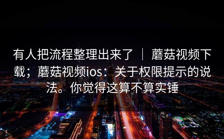 有人把流程整理出来了 ｜ 蘑菇视频下载；蘑菇视频ios：关于权限提示的说法。你觉得这算不算实锤  第1张