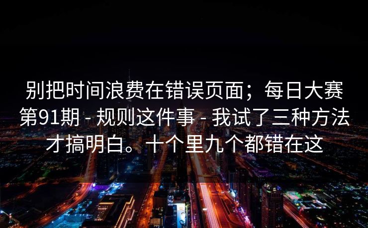 别把时间浪费在错误页面；每日大赛第91期 - 规则这件事 我试了三种方法才搞明白。十个里九个都错在这  第1张