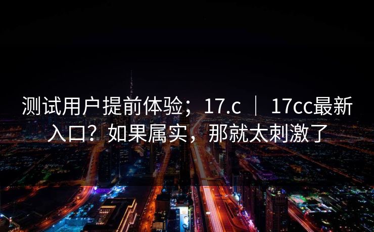 测试用户提前体验；17.c ｜ 17cc最新入口？如果属实，那就太刺激了