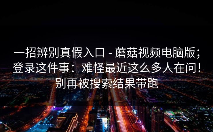 一招辨别真假入口 - 蘑菇视频电脑版；登录这件事：难怪最近这么多人在问！别再被搜索结果带跑  第1张