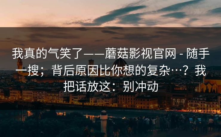 我真的气笑了——蘑菇影视官网 - 随手一搜；背后原因比你想的复杂…？我把话放这：别冲动  第1张