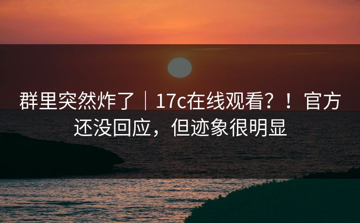 群里突然炸了|17c在线观看?!官方还没回应,但迹象很明显 第1张 群里突然炸了|17c在线观看?!官方还没回应,但迹象很明显 第1张