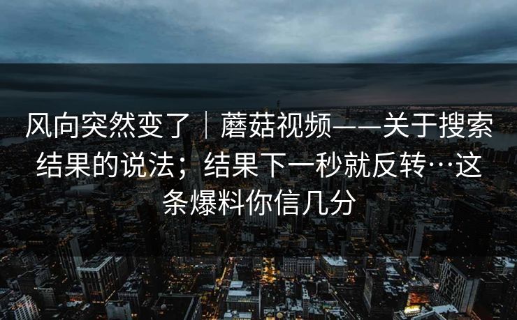 风向突然变了|蘑菇视频——关于搜索结果的说法;结果下一秒就反转…这条爆料你信几分 第1张 风向突然变了|蘑菇视频——关于搜索结果的说法;结果下一秒就反转…这条爆料你信几分 第1张