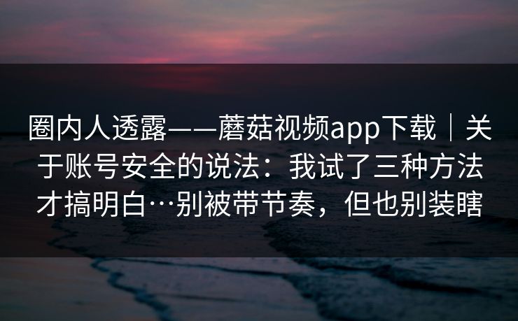 圈内人透露——蘑菇视频app下载|关于账号安全的说法:我试了三种方法才搞明白…别被带节奏,但也别装瞎 第1张 圈内人透露——蘑菇视频app下载|关于账号安全的说法:我试了三种方法才搞明白…别被带节奏,但也别装瞎 第1张