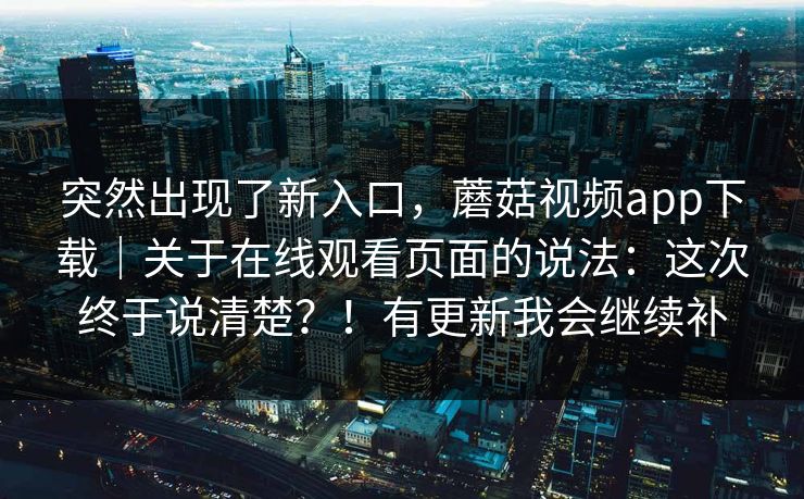 突然出现了新入口,蘑菇视频app下载|关于在线观看页面的说法:这次终于说清楚?!有更新我会继续补 第1张 突然出现了新入口,蘑菇视频app下载|关于在线观看页面的说法:这次终于说清楚?!有更新我会继续补 第1张