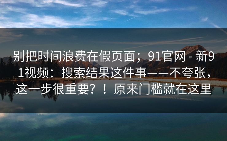 别把时间浪费在假页面;91官网 - 新91视频:搜索结果这件事——不夸张,这一步很重要?!原来门槛就在这里 第1张 别把时间浪费在假页面;91官网 - 新91视频:搜索结果这件事——不夸张,这一步很重要?!原来门槛就在这里 第1张