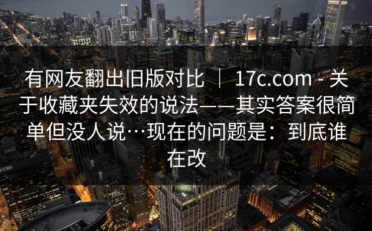 有网友翻出旧版对比 ｜ 17c.com - 关于收藏夹失效的说法——其实答案很简单但没人说…现在的问题是：到底谁在改  第1张