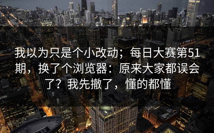 我以为只是个小改动;每日大赛第51期,换了个浏览器:原来大家都误会了?我先撤了,懂的都懂 第1张 我以为只是个小改动;每日大赛第51期,换了个浏览器:原来大家都误会了?我先撤了,懂的都懂 第1张