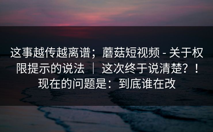 这事越传越离谱;蘑菇短视频 - 关于权限提示的说法 | 这次终于说清楚?!现在的问题是:到底谁在改 第1张 这事越传越离谱;蘑菇短视频 - 关于权限提示的说法 | 这次终于说清楚?!现在的问题是:到底谁在改 第1张