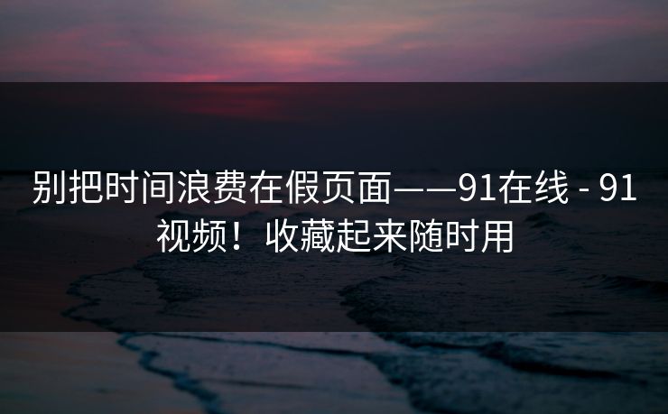 别把时间浪费在假页面——91在线 - 91视频!收藏起来随时用 第1张 别把时间浪费在假页面——91在线 - 91视频!收藏起来随时用 第1张