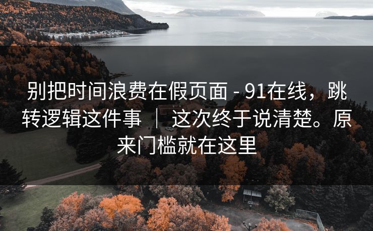 别把时间浪费在假页面 - 91在线,跳转逻辑这件事 | 这次终于说清楚。原来门槛就在这里 第1张 别把时间浪费在假页面 - 91在线,跳转逻辑这件事 | 这次终于说清楚。原来门槛就在这里 第1张