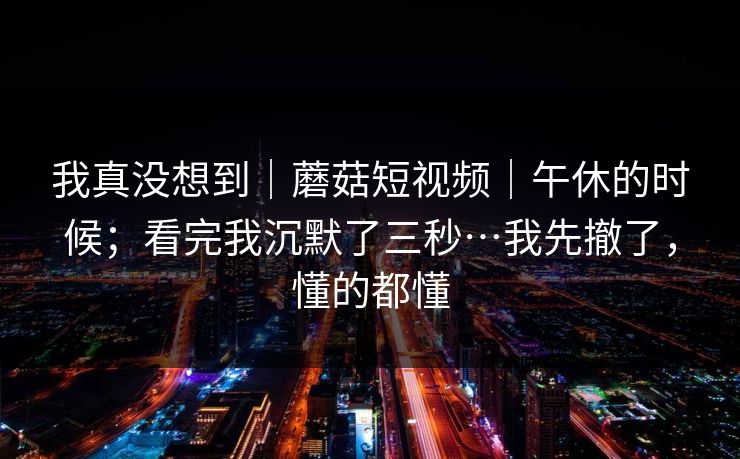 我真没想到|蘑菇短视频|午休的时候;看完我沉默了三秒…我先撤了,懂的都懂 我真没想到|蘑菇短视频|午休的时候;看完我沉默了三秒…我先撤了,懂的都懂