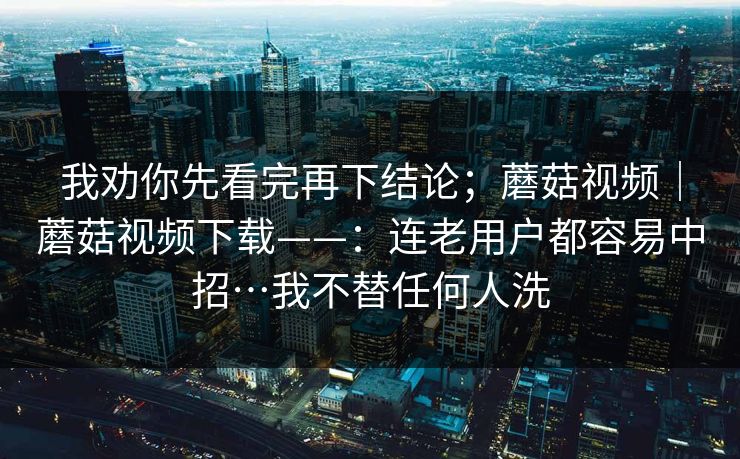 我劝你先看完再下结论；蘑菇视频｜蘑菇视频下载——：连老用户都容易中招…我不替任何人洗