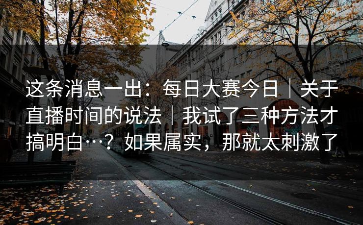 这条消息一出：每日大赛今日｜关于直播时间的说法｜我试了三种方法才搞明白…？如果属实，那就太刺激了