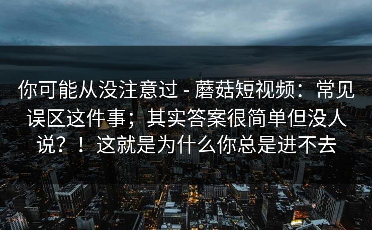 你可能从没注意过 - 蘑菇短视频:常见误区这件事;其实答案很简单但没人说?!这就是为什么你总是进不去 你可能从没注意过 - 蘑菇短视频:常见误区这件事;其实答案很简单但没人说?!这就是为什么你总是进不去