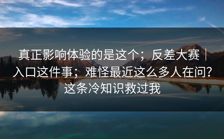 真正影响体验的是这个;反差大赛|入口这件事;难怪最近这么多人在问?这条冷知识救过我 真正影响体验的是这个;反差大赛|入口这件事;难怪最近这么多人在问?这条冷知识救过我